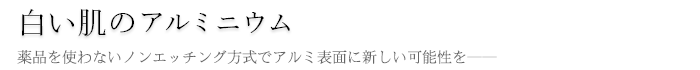白い肌のアルミニウム　薬品を使わないノンエッチング方式でアルミ表面に新しい可能性を――